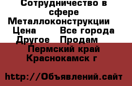 Сотрудничество в сфере Металлоконструкции  › Цена ­ 1 - Все города Другое » Продам   . Пермский край,Краснокамск г.